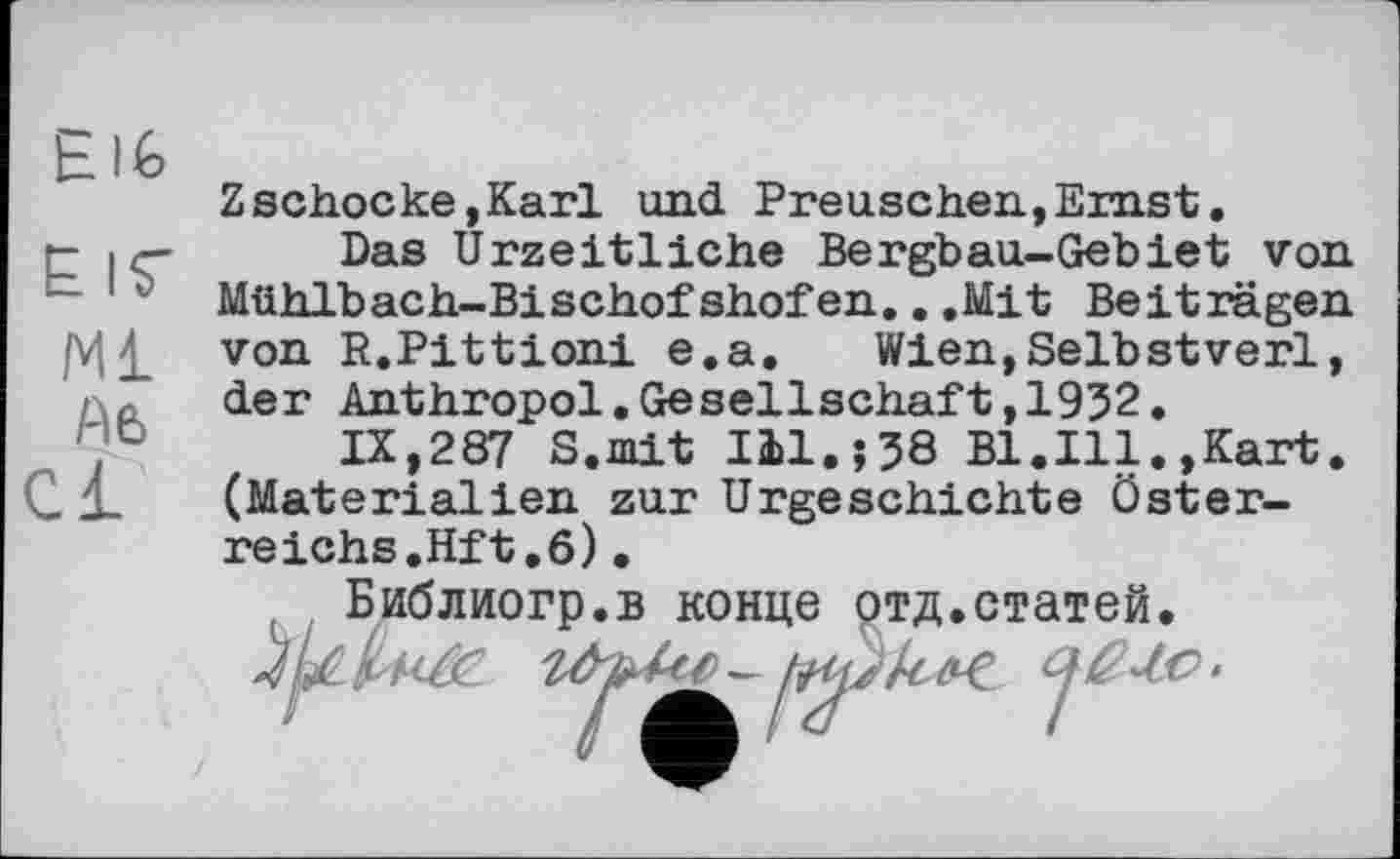 ﻿h 16
E ІГ
Ml Ae> Cl
Z schocke, Karl und. Preuschen,Ernst.
Das Urzeitliche Bergbau-Gebiet von Mühlbach-Bischofshofen...Mit Beiträgen von R.Pittioni e.a, Wien,Selbstverl, der Anthropol.Gesellschaft,1952.
IX,287 S.mit I11.Î58 Bl.Ill.,Kart. (Materialien zur Urgeschichte Öster-reichs.Hft.6)•
тд.статей.